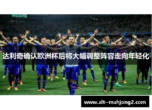 达利奇确认欧洲杯后将大幅调整阵容走向年轻化