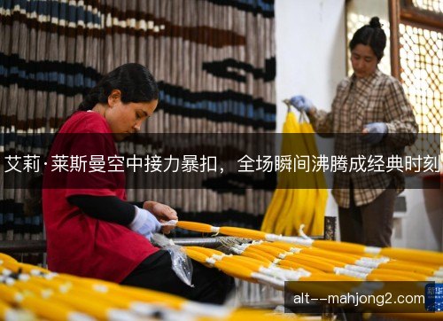 艾莉·莱斯曼空中接力暴扣，全场瞬间沸腾成经典时刻