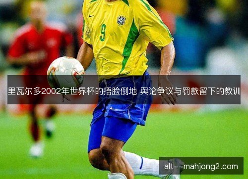 里瓦尔多2002年世界杯的捂脸倒地 舆论争议与罚款留下的教训